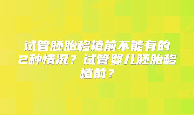 试管胚胎移植前不能有的2种情况?试管婴儿胚胎移植前?