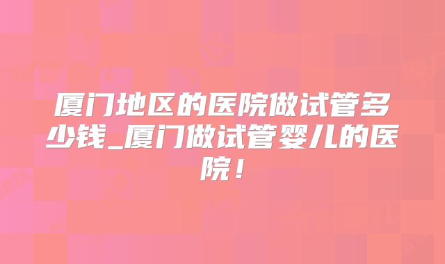 厦门地区的医院做试管多少钱_厦门做试管婴儿的医院！