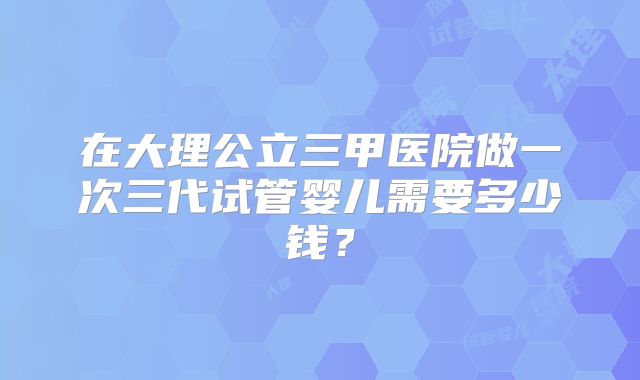 在大理公立三甲医院做一次三代试管婴儿需要多少钱？