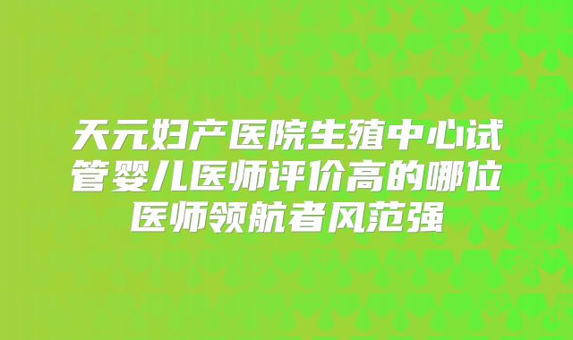 天元妇产医院生殖中心试管婴儿医师评价高的哪位医师领航者风范强