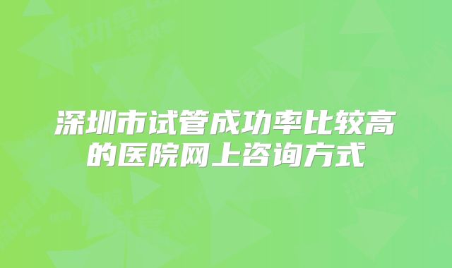 深圳市试管成功率比较高的医院网上咨询方式
