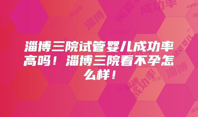 淄博三院试管婴儿成功率高吗！淄博三院看不孕怎么样！
