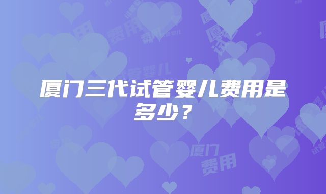厦门三代试管婴儿费用是多少？