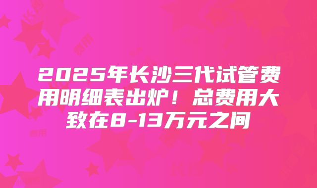 2025年长沙三代试管费用明细表出炉！总费用大致在8-13万元之间