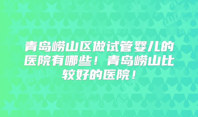 青岛崂山区做试管婴儿的医院有哪些!青岛崂山比较好的医院!