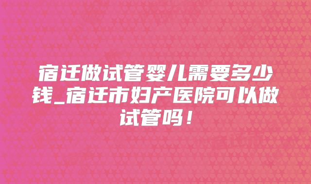 宿迁做试管婴儿需要多少钱_宿迁市妇产医院可以做试管吗!