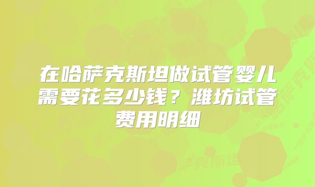 在哈萨克斯坦做试管婴儿需要花多少钱？潍坊试管费用明细