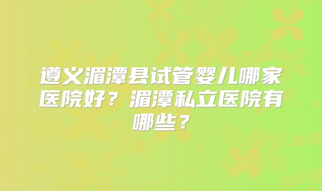 遵义湄潭县试管婴儿哪家医院好？湄潭私立医院有哪些？