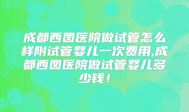 成都西囡医院做试管怎么样附试管婴儿一次费用,成都西囡医院做试管婴儿多少钱!