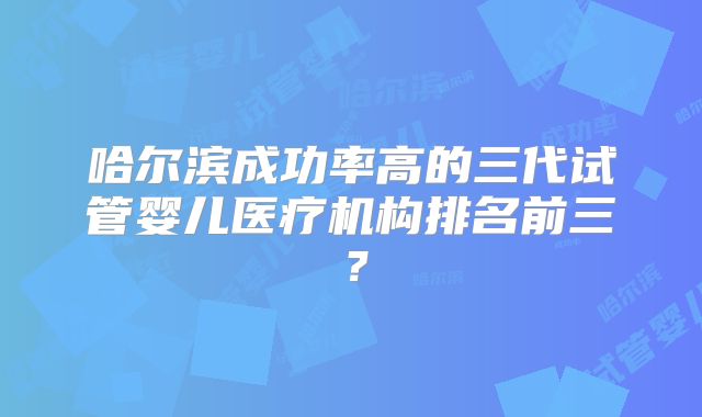 哈尔滨成功率高的三代试管婴儿医疗机构排名前三？