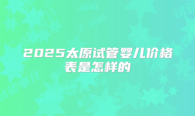 2025太原试管婴儿价格表是怎样的