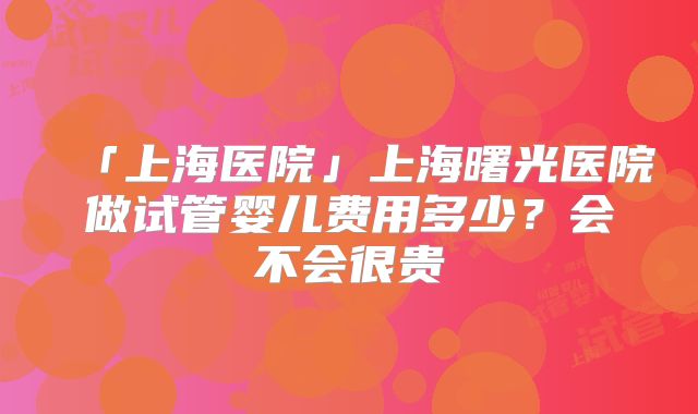「上海医院」上海曙光医院做试管婴儿费用多少？会不会很贵