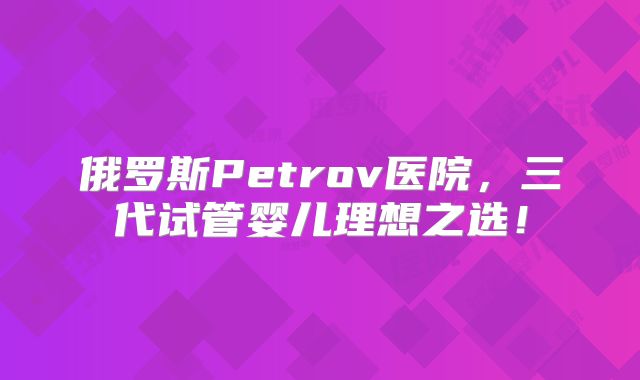 俄罗斯Petrov医院，三代试管婴儿理想之选！