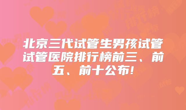 北京三代试管生男孩试管试管医院排行榜前三、前五、前十公布!