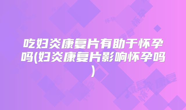 吃妇炎康复片有助于怀孕吗(妇炎康复片影响怀孕吗)