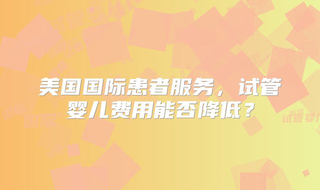 美国国际患者服务，试管婴儿费用能否降低？