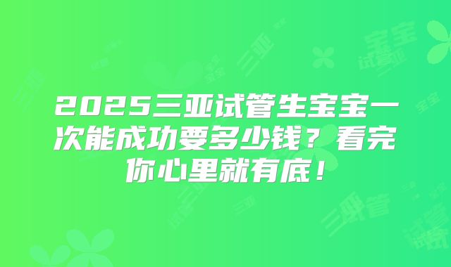 2025三亚试管生宝宝一次能成功要多少钱？看完你心里就有底！