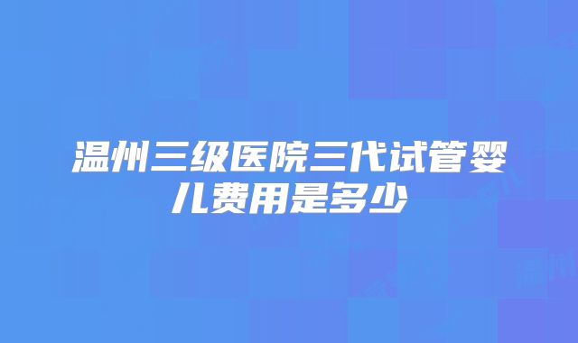 温州三级医院三代试管婴儿费用是多少