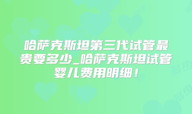 哈萨克斯坦第三代试管最贵要多少_哈萨克斯坦试管婴儿费用明细！