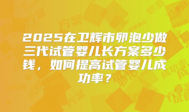 2025在卫辉市卵泡少做三代试管婴儿长方案多少钱,如何提高试管婴儿成功率?