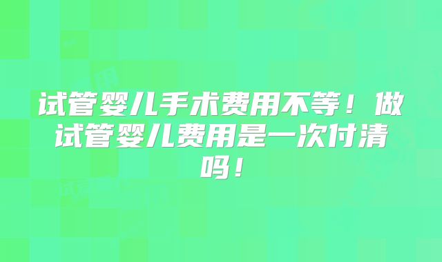 试管婴儿手术费用不等！做试管婴儿费用是一次付清吗！