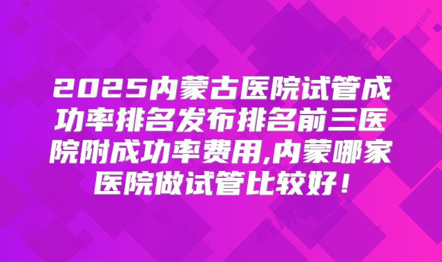 2025内蒙古医院试管成功率排名发布排名前三医院附成功率费用,内蒙哪家医院做试管比较好！