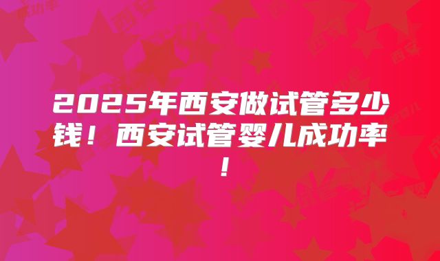 2025年西安做试管多少钱!西安试管婴儿成功率!