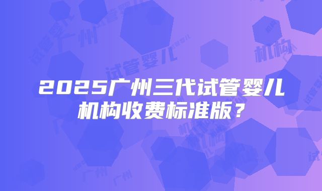2025广州三代试管婴儿机构收费标准版？