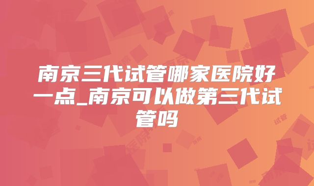 南京三代试管哪家医院好一点_南京可以做第三代试管吗