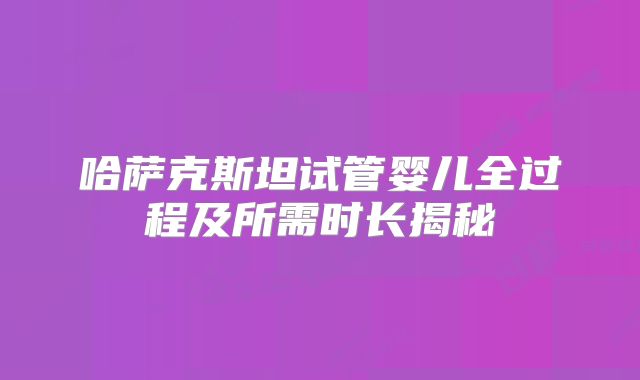 哈萨克斯坦试管婴儿全过程及所需时长揭秘