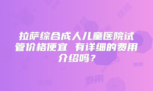 拉萨综合成人儿童医院试管价格便宜 有详细的费用介绍吗？