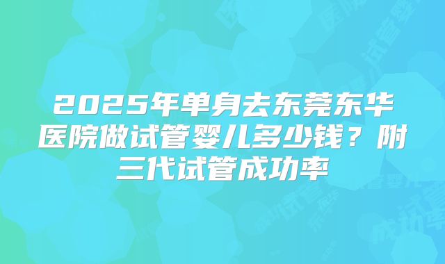 2025年单身去东莞东华医院做试管婴儿多少钱?附三代试管成功率
