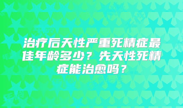 治疗后天性严重死精症最佳年龄多少？先天性死精症能治愈吗？