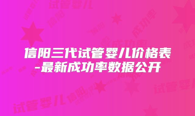 信阳三代试管婴儿价格表-最新成功率数据公开