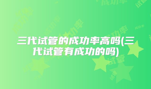 三代试管的成功率高吗(三代试管有成功的吗)