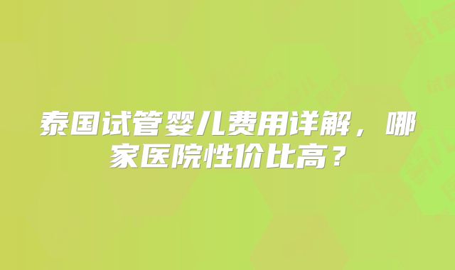 泰国试管婴儿费用详解,哪家医院性价比高?