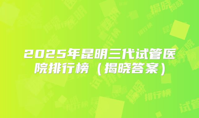 2025年昆明三代试管医院排行榜（揭晓答案）