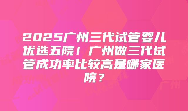 2025广州三代试管婴儿优选五院！广州做三代试管成功率比较高是哪家医院？