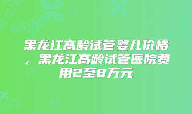 黑龙江高龄试管婴儿价格，黑龙江高龄试管医院费用2至8万元