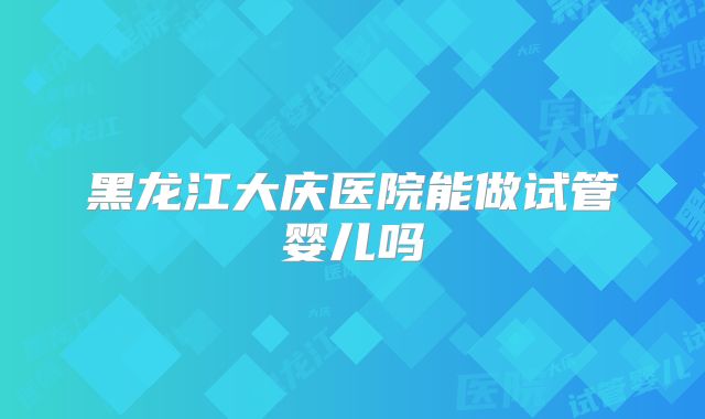 黑龙江大庆医院能做试管婴儿吗