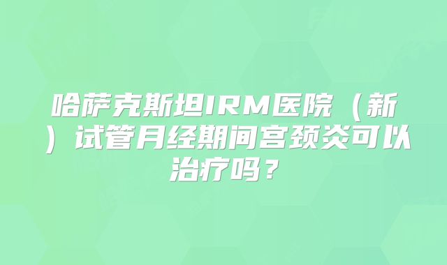 哈萨克斯坦IRM医院（新）试管月经期间宫颈炎可以治疗吗？