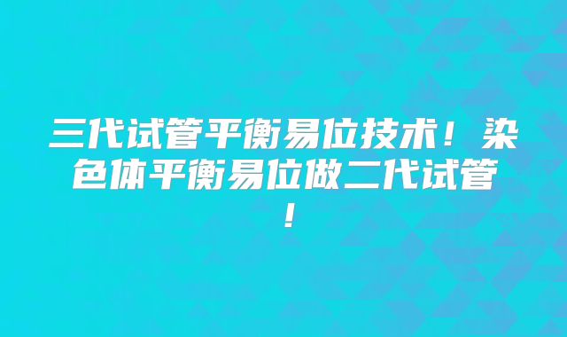 三代试管平衡易位技术!染色体平衡易位做二代试管!