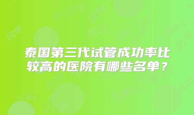 泰国第三代试管成功率比较高的医院有哪些名单？