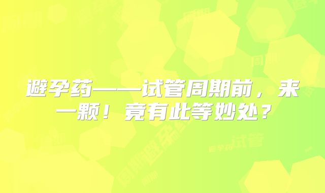 避孕药——试管周期前，来一颗！竟有此等妙处？
