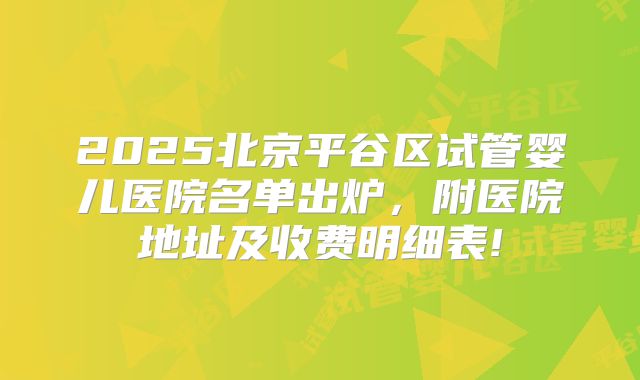 2025北京平谷区试管婴儿医院名单出炉，附医院地址及收费明细表!