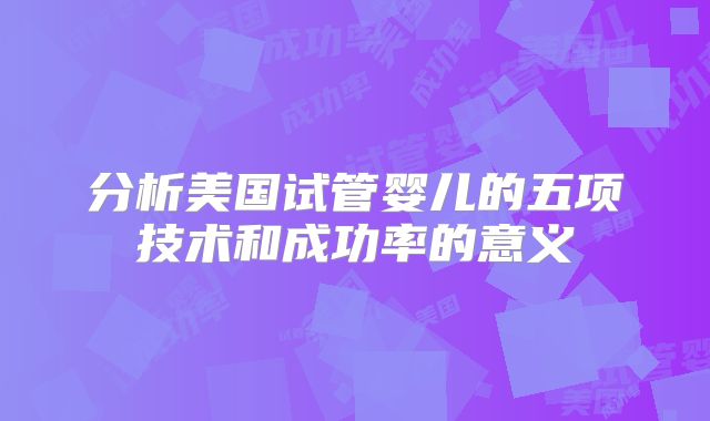 分析美国试管婴儿的五项技术和成功率的意义