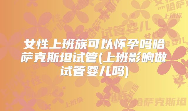 女性上班族可以怀孕吗哈萨克斯坦试管(上班影响做试管婴儿吗)