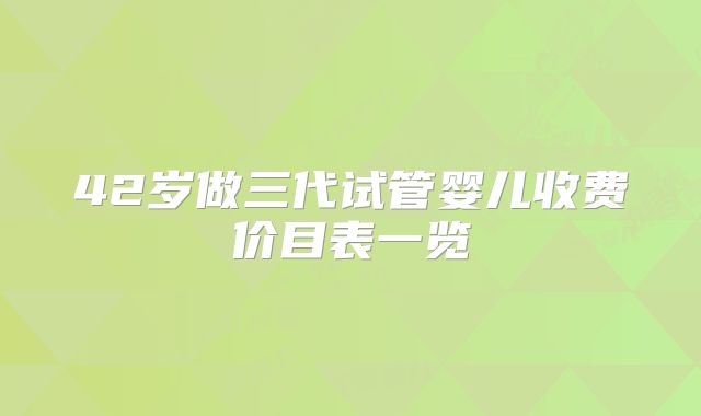 42岁做三代试管婴儿收费价目表一览