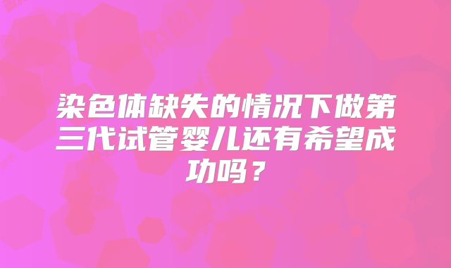 染色体缺失的情况下做第三代试管婴儿还有希望成功吗？