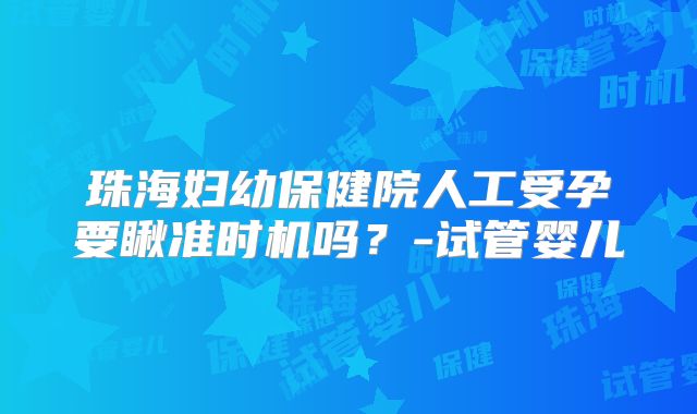 珠海妇幼保健院人工受孕要瞅准时机吗?-试管婴儿